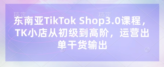 东南亚TikTok Shop3.0课程，TK小店​从初级到高阶，运营出单干货输出-星舰联盟