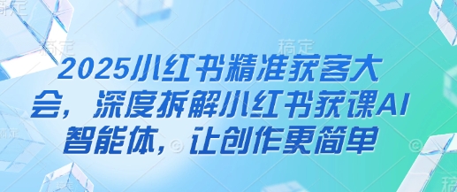2025小红书精准获客大会，深度拆解小红书获课AI智能体，让创作更简单-星舰联盟