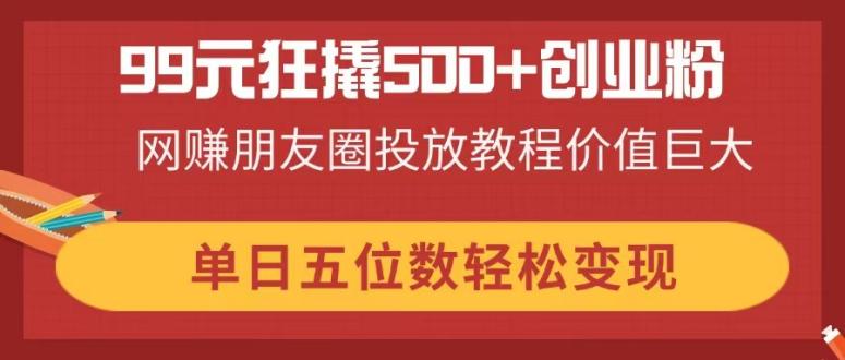 （14247期）99元狂撬500+创业粉，网赚朋友圈投放教程价值巨大，单日五位数轻松变现-星舰联盟